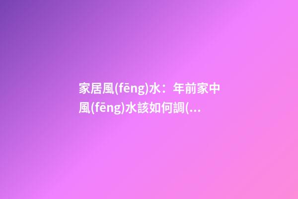 家居風(fēng)水：年前家中風(fēng)水該如何調(diào)理？